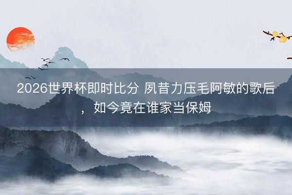 2026世界杯即时比分 夙昔力压毛阿敏的歌后,如今竟在谁家当保姆