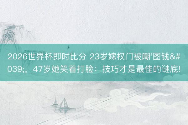 2026世界杯即时比分 23岁嫁权门被嘲'图钱',47岁她笑着打脸:技巧才是最佳的谜底!