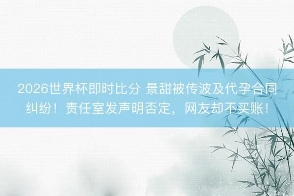 2026世界杯即时比分 景甜被传波及代孕合同纠纷！责任室发声明否定，网友却不买账！