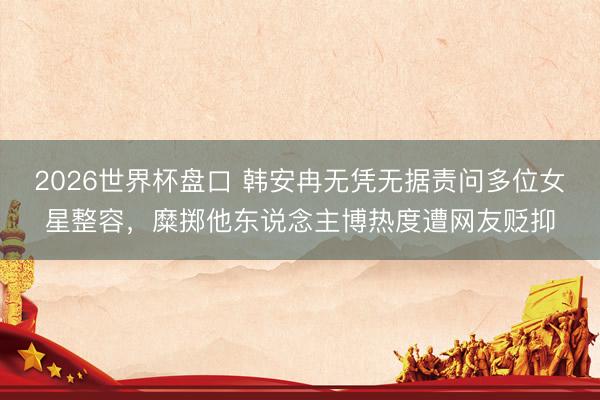 2026世界杯盘口 韩安冉无凭无据责问多位女星整容,糜掷他东说念主博热度遭网友贬抑