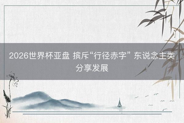 2026世界杯亚盘 摈斥“行径赤字” 东说念主类分享发展