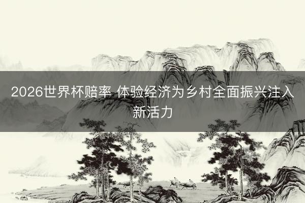 2026世界杯赔率 体验经济为乡村全面振兴注入新活力