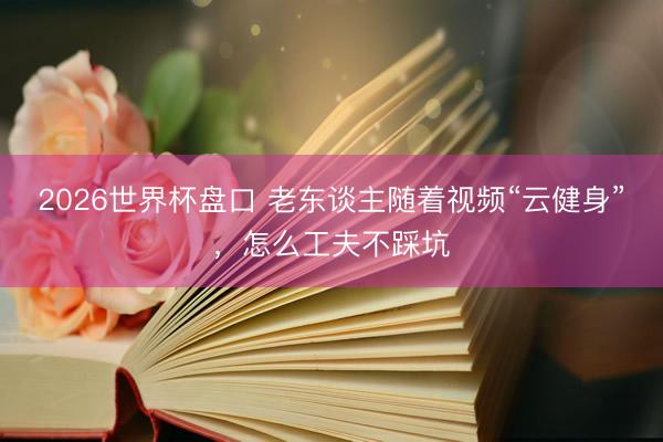 2026世界杯盘口 老东谈主随着视频“云健身”，怎么工夫不踩坑