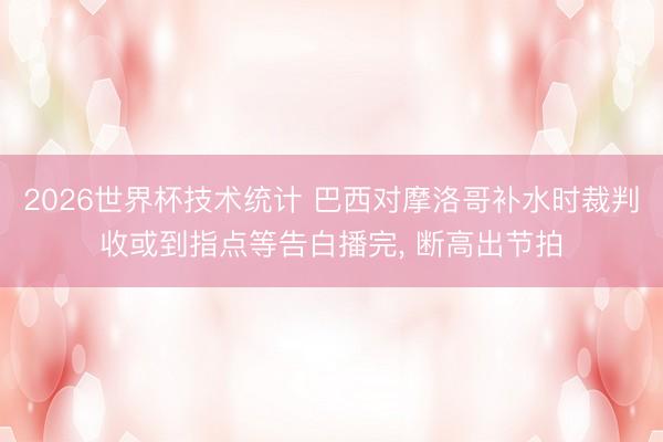 2026世界杯技术统计 巴西对摩洛哥补水时裁判收或到指点等告白播完, 断高出节拍