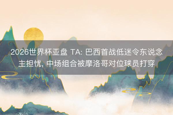 2026世界杯亚盘 TA: 巴西首战低迷令东说念主担忧, 中场组合被摩洛哥对位球员打穿