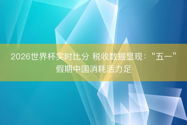 2026世界杯实时比分 税收数据显现:“五一”假期中国消耗活力足