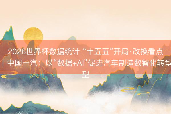 2026世界杯数据统计 “十五五”开局·改换看点|中国一汽:以“数据+AI”促进汽车制造数智化转型