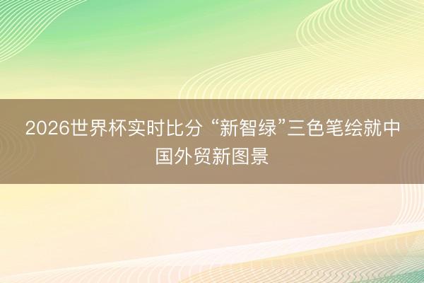 2026世界杯实时比分 “新智绿”三色笔绘就中国外贸新图景