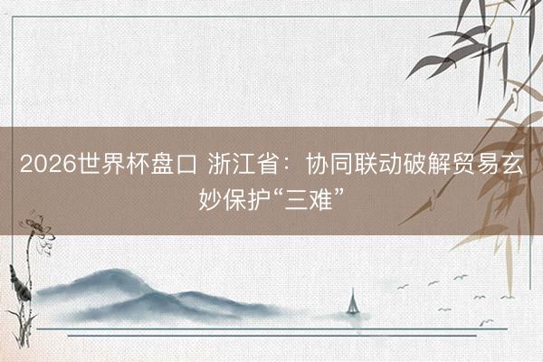 2026世界杯盘口 浙江省:协同联动破解贸易玄妙保护“三难”