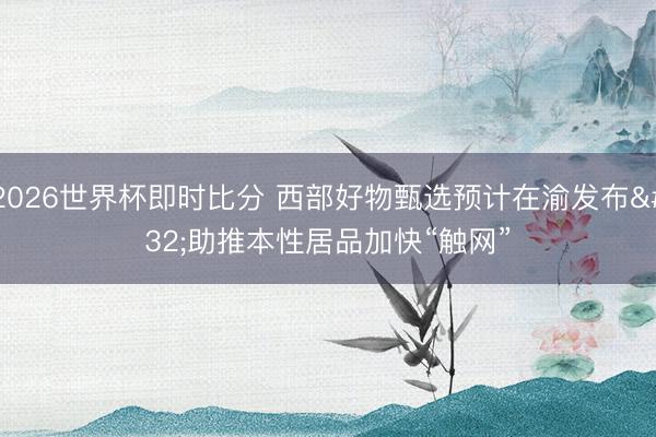 2026世界杯即时比分 西部好物甄选预计在渝发布 助推本性居品加快“触网”