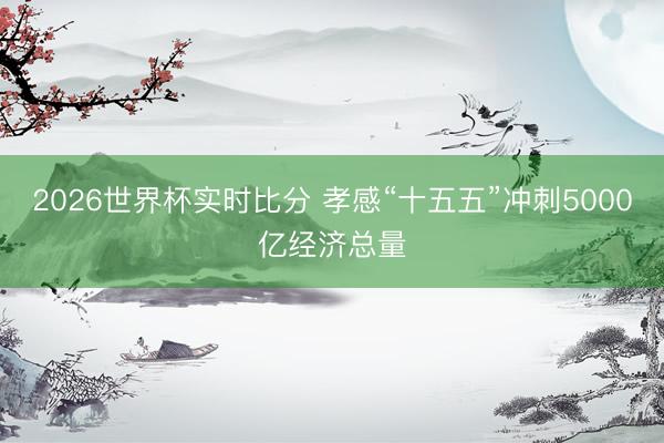 2026世界杯实时比分 孝感“十五五”冲刺5000亿经济总量