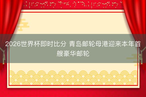 2026世界杯即时比分 青岛邮轮母港迎来本年首艘豪华邮轮
