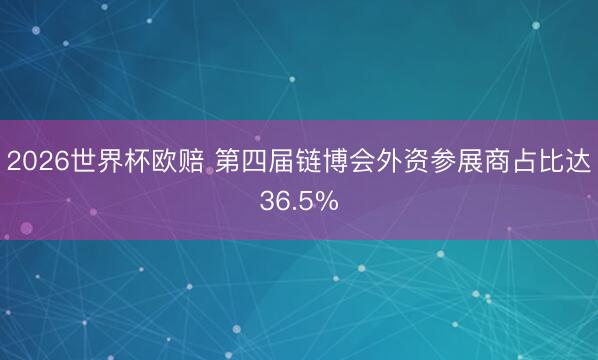 2026世界杯欧赔 第四届链博会外资参展商占比达36.5%