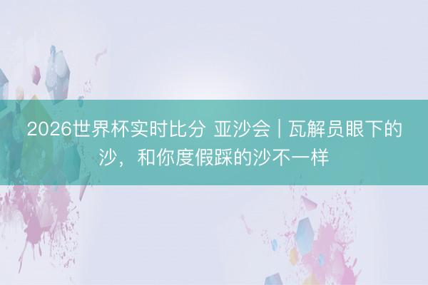2026世界杯实时比分 亚沙会 | 瓦解员眼下的沙，和你度假踩的沙不一样