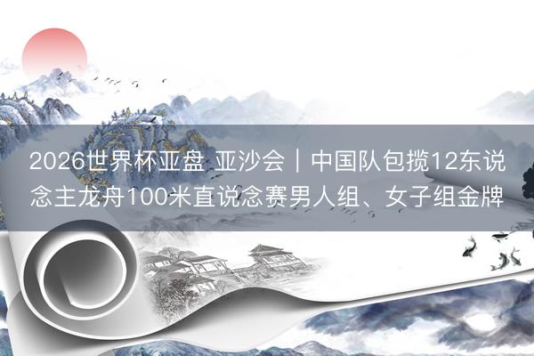 2026世界杯亚盘 亚沙会|中国队包揽12东说念主龙舟100米直说念赛男人组、女子组金牌