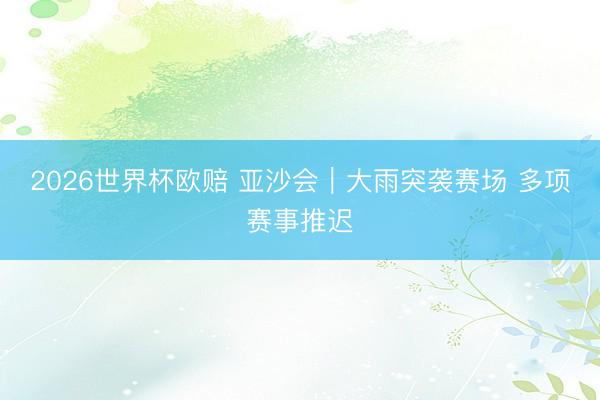 2026世界杯欧赔 亚沙会|大雨突袭赛场 多项赛事推迟