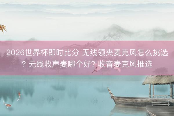 2026世界杯即时比分 无线领夹麦克风怎么挑选? 无线收声麦哪个好? 收音麦克风推选