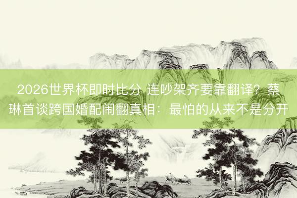 2026世界杯即时比分 连吵架齐要靠翻译?蔡琳首谈跨国婚配闹翻真相:最怕的从来不是分开