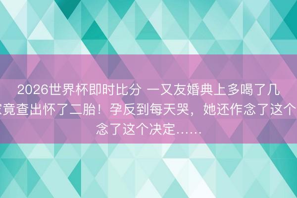 2026世界杯即时比分 一又友婚典上多喝了几杯,回家竟查出怀了二胎!孕反到每天哭,她还作念了这个决定……