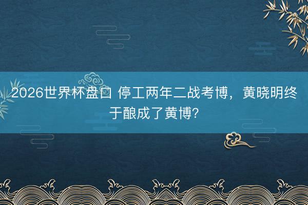 2026世界杯盘口 停工两年二战考博，黄晓明终于酿成了黄博？