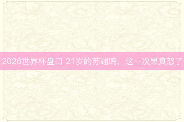 2026世界杯盘口 21岁的苏翊鸣,这一次果真怒了