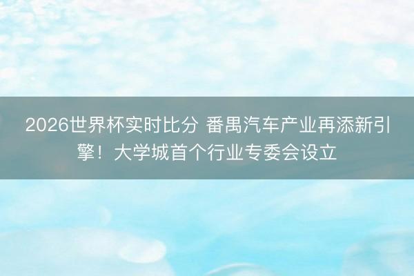 2026世界杯实时比分 番禺汽车产业再添新引擎!大学城首个行业专委会设立