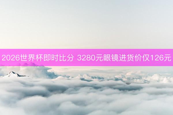 2026世界杯即时比分 3280元眼镜进货价仅126元