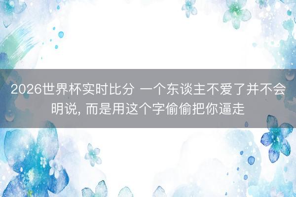 2026世界杯实时比分 一个东谈主不爱了并不会明说, 而是用这个字偷偷把你逼走