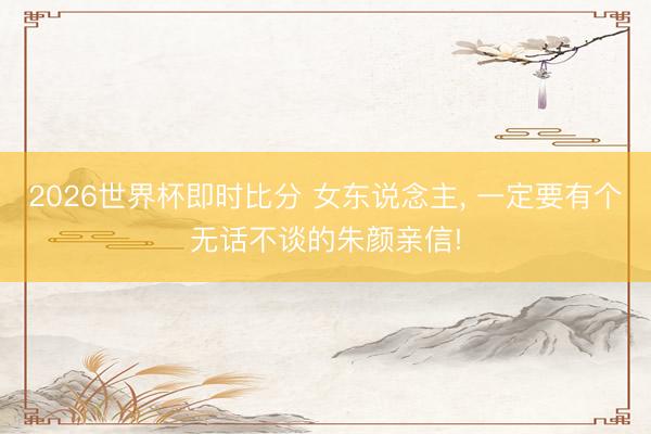2026世界杯即时比分 女东说念主, 一定要有个无话不谈的朱颜亲信!