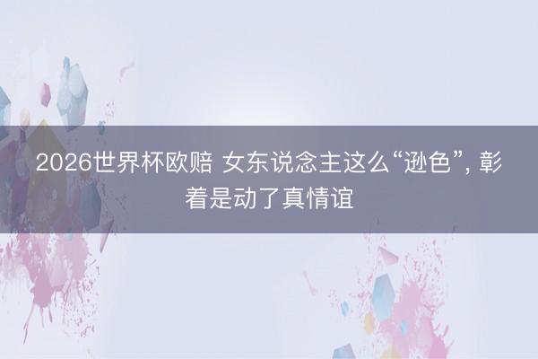 2026世界杯欧赔 女东说念主这么“逊色”, 彰着是动了真情谊