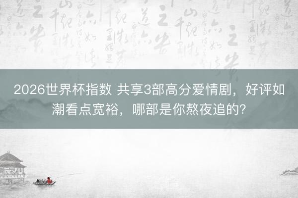 2026世界杯指数 共享3部高分爱情剧,好评如潮看点宽裕,哪部是你熬夜追的?