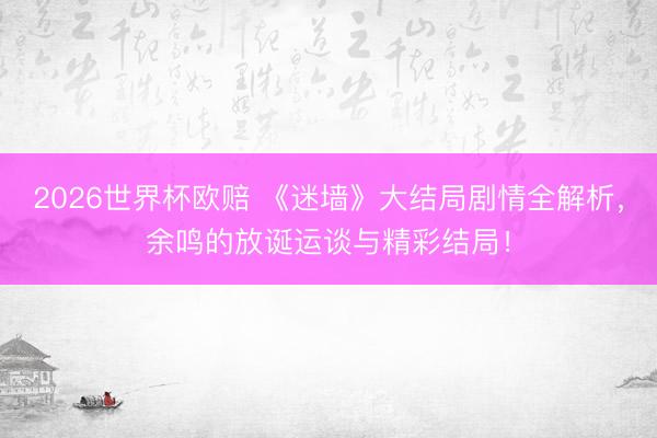 2026世界杯欧赔 《迷墙》大结局剧情全解析，余鸣的放诞运谈与精彩结局！