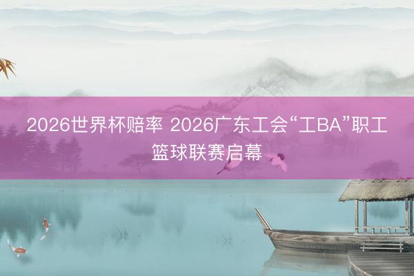 2026世界杯赔率 2026广东工会“工BA”职工篮球联赛启幕