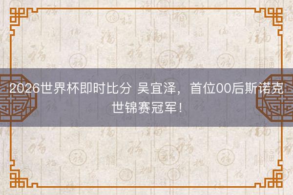 2026世界杯即时比分 吴宜泽,首位00后斯诺克世锦赛冠军!