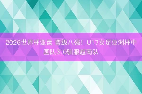 2026世界杯亚盘 晋级八强!U17女足亚洲杯中国队3∶0驯服越南队