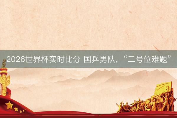 2026世界杯实时比分 国乒男队,“二号位难题”