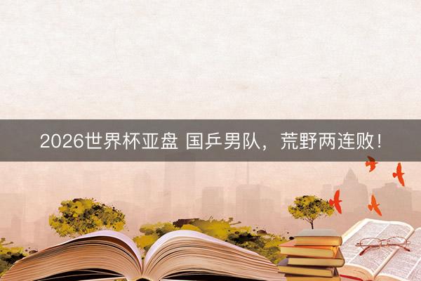 2026世界杯亚盘 国乒男队，荒野两连败！