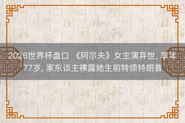 2026世界杯盘口 《阿尔夫》女主演弃世, 享年77岁, 家东谈主裸露她生前特烦特朗普