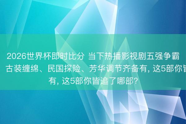 2026世界杯即时比分 当下热播影视剧五强争霸! 悬疑笑剧、古装缠绵、民国探险、芳华调节齐备有, 这5部你皆追了哪部?