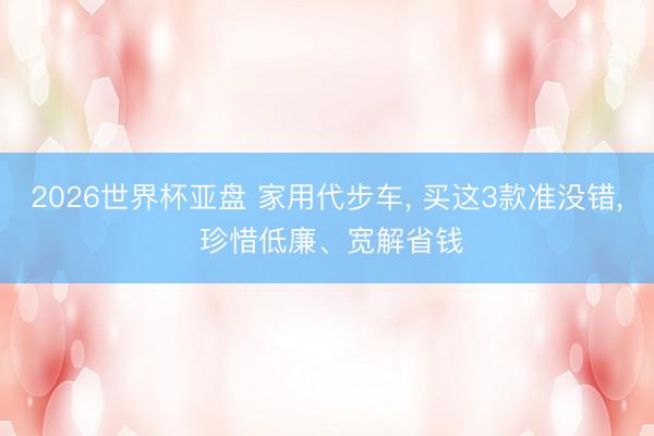 2026世界杯亚盘 家用代步车, 买这3款准没错, 珍惜低廉、宽解省钱