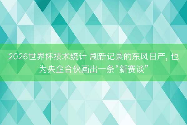 2026世界杯技术统计 刷新记录的东风日产, 也为央企合伙画出一条“新赛谈”