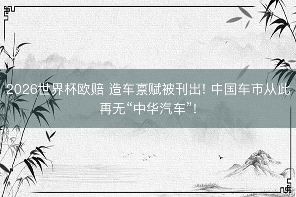 2026世界杯欧赔 造车禀赋被刊出! 中国车市从此再无“中华汽车”!