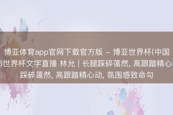 博亚体育app官网下载官方版 - 博亚世界杯(中国)官方入口，2026世界杯文字直播 林允 | 长腿踩碎蔼然，<a href=