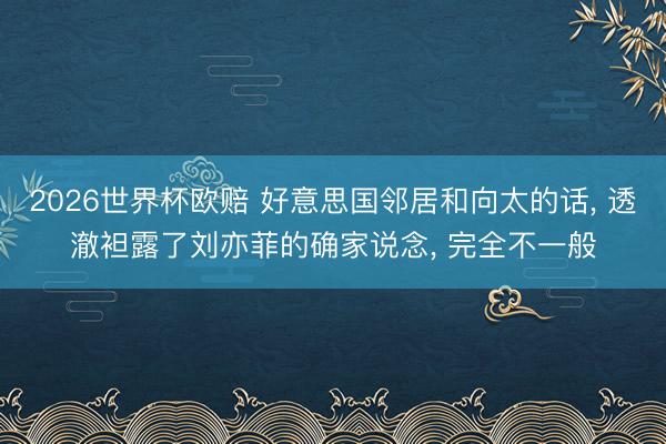 2026世界杯欧赔 好意思国邻居和向太的话, 透澈袒露了刘亦菲的确家说念, 完全不一般