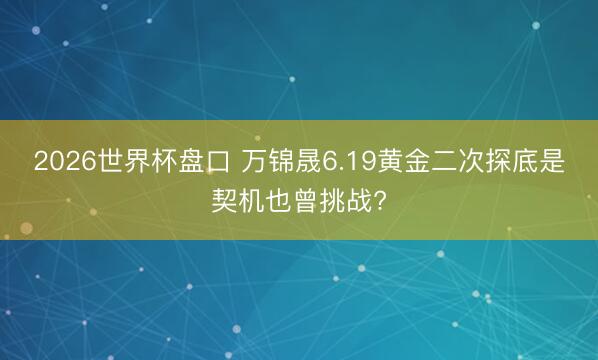 2026世界杯盘口 万锦晟6.19黄金二次探底是契机也曾挑战?