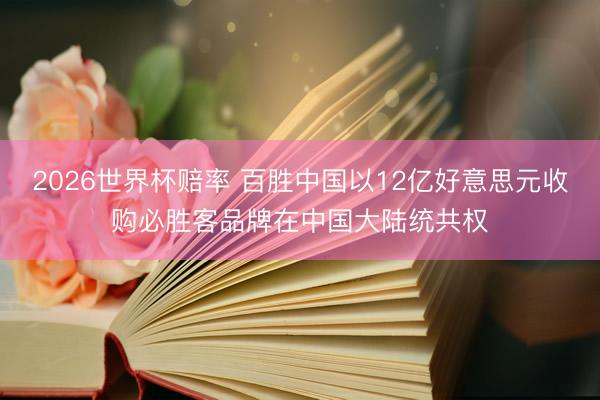 2026世界杯赔率 百胜中国以12亿好意思元收购必胜客品牌在中国大陆统共权