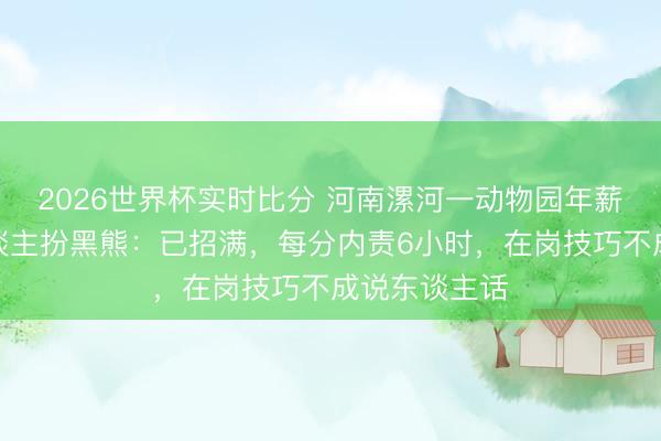 2026世界杯实时比分 河南漯河一动物园年薪十万元招东谈主扮黑熊:已招满,每分内责6小时,在岗技巧不成说东谈主话
