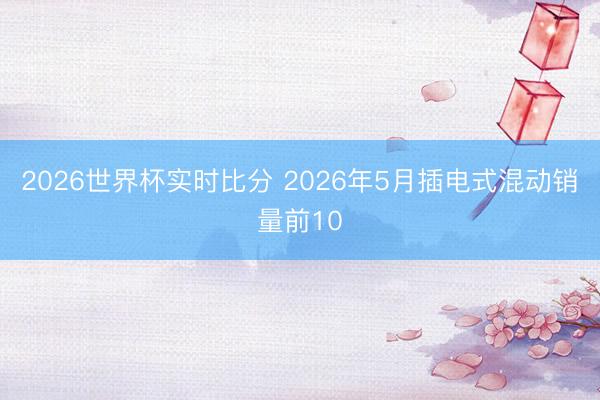 2026世界杯实时比分 2026年5月插电式混动销量前10