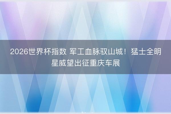 2026世界杯指数 军工血脉驭山城！猛士全明星威望出征重庆车展