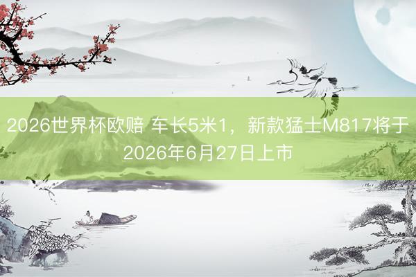 2026世界杯欧赔 车长5米1,新款猛士M817将于2026年6月27日上市